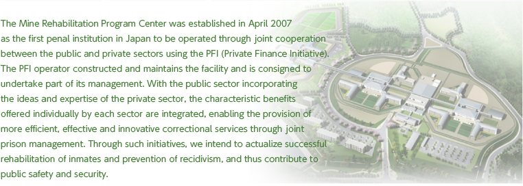 The Mine Rehabilitation Program Center was established in April 2007
as the first penal institution in Japan to be operated through joint cooperation
between the public and private sectors using the PFI (Private Finance Initiative).